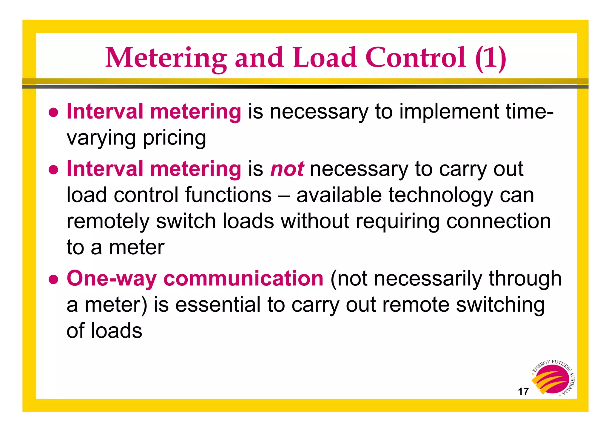 17
Metering and Load Control (1)
● Interval metering is necessary to implement time-
varying pricing
● Interval metering is not necessary to carry out
load control functions – available technology can
remotely switch loads without requiring connection
to a meter
● One-way communication (not necessarily through
a meter) is essential to carry out remote switching
of loads
 