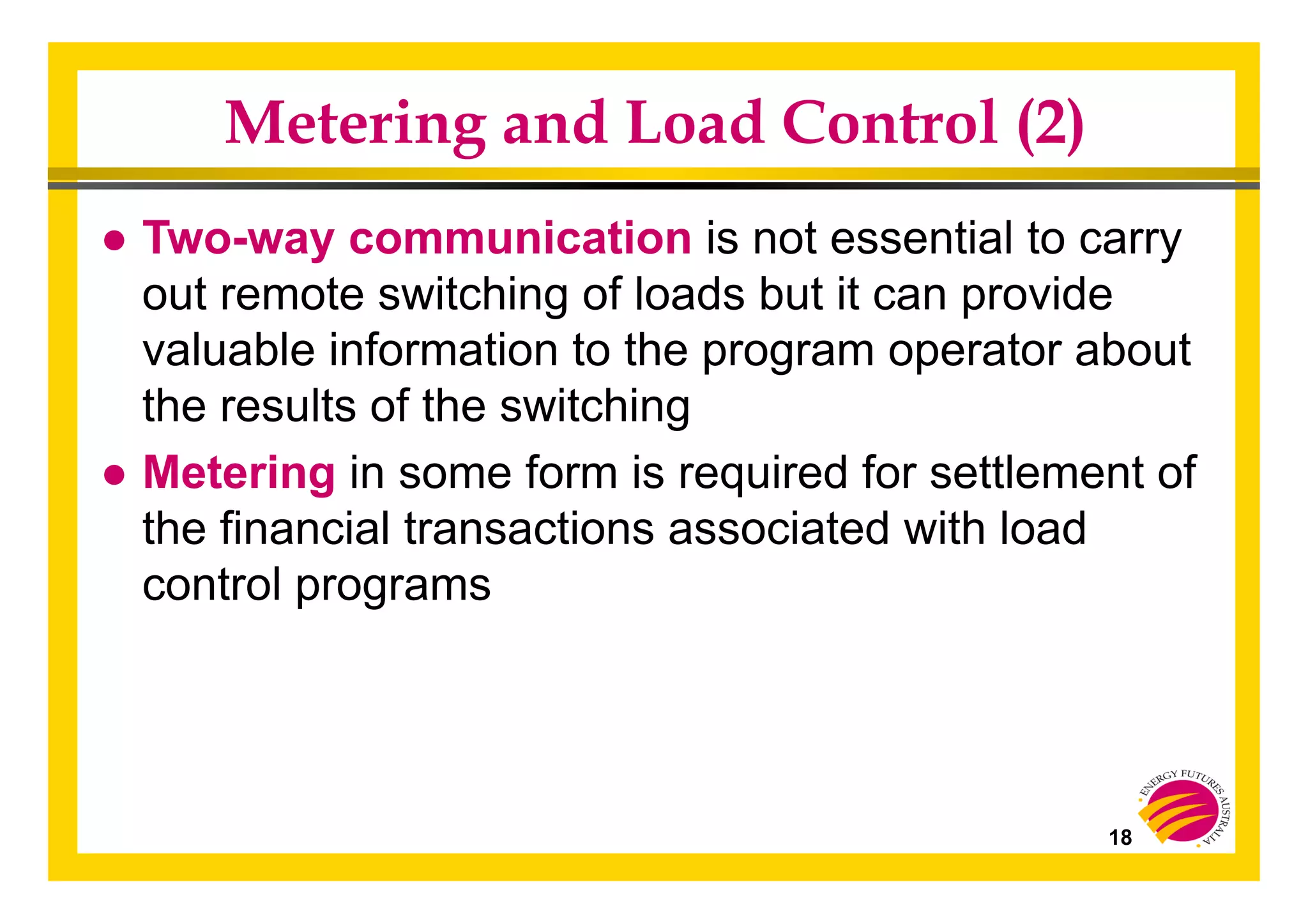 18
Metering and Load Control (2)
● Two-way communication is not essential to carry
out remote switching of loads but it can provide
valuable information to the program operator about
the results of the switching
● Metering in some form is required for settlement of
the financial transactions associated with load
control programs
 