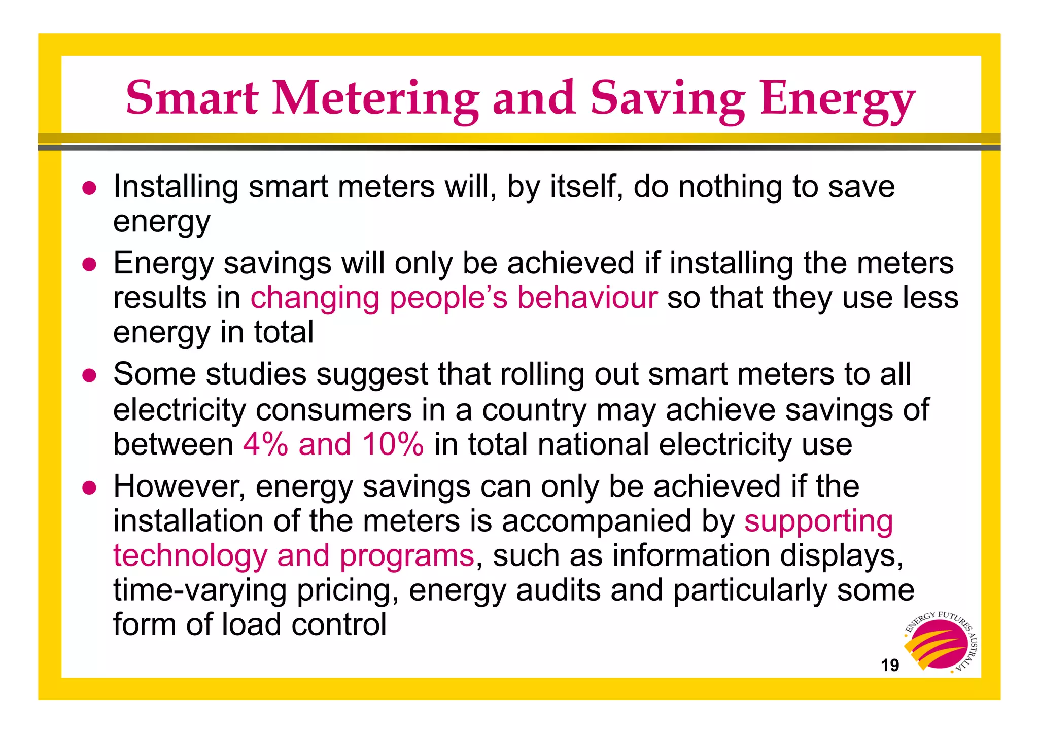 19
Smart Metering and Saving Energy
●  Installing smart meters will, by itself, do nothing to save
energy
●  Energy savings will only be achieved if installing the meters
results in changing people’s behaviour so that they use less
energy in total
●  Some studies suggest that rolling out smart meters to all
electricity consumers in a country may achieve savings of
between 4% and 10% in total national electricity use
●  However, energy savings can only be achieved if the
installation of the meters is accompanied by supporting
technology and programs, such as information displays,
time-varying pricing, energy audits and particularly some
form of load control
 