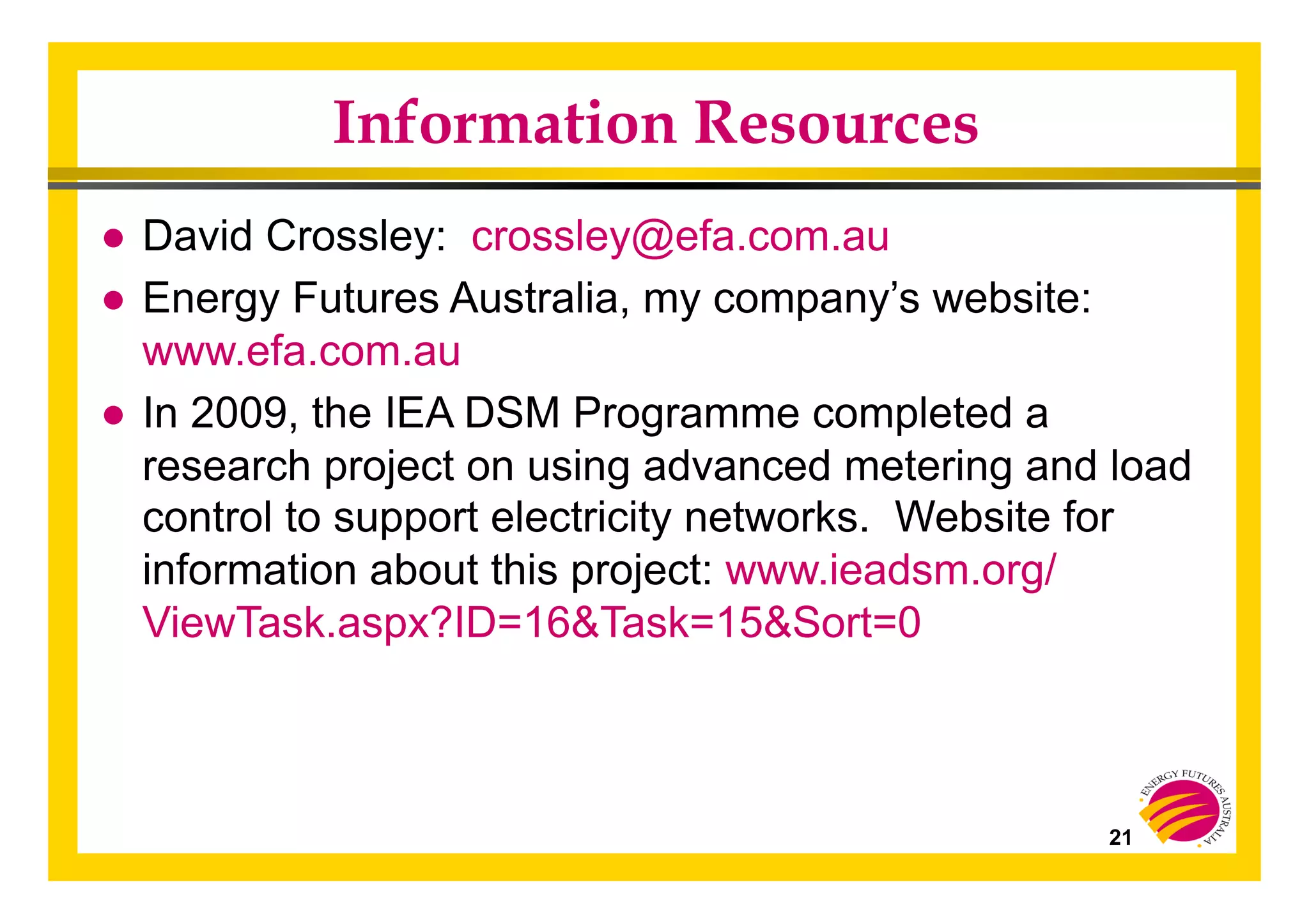 21
Information Resources
● David Crossley: crossley@efa.com.au
● Energy Futures Australia, my company’s website:
www.efa.com.au
● In 2009, the IEA DSM Programme completed a
research project on using advanced metering and load
control to support electricity networks. Website for
information about this project: www.ieadsm.org/
ViewTask.aspx?ID=16&Task=15&Sort=0
 
