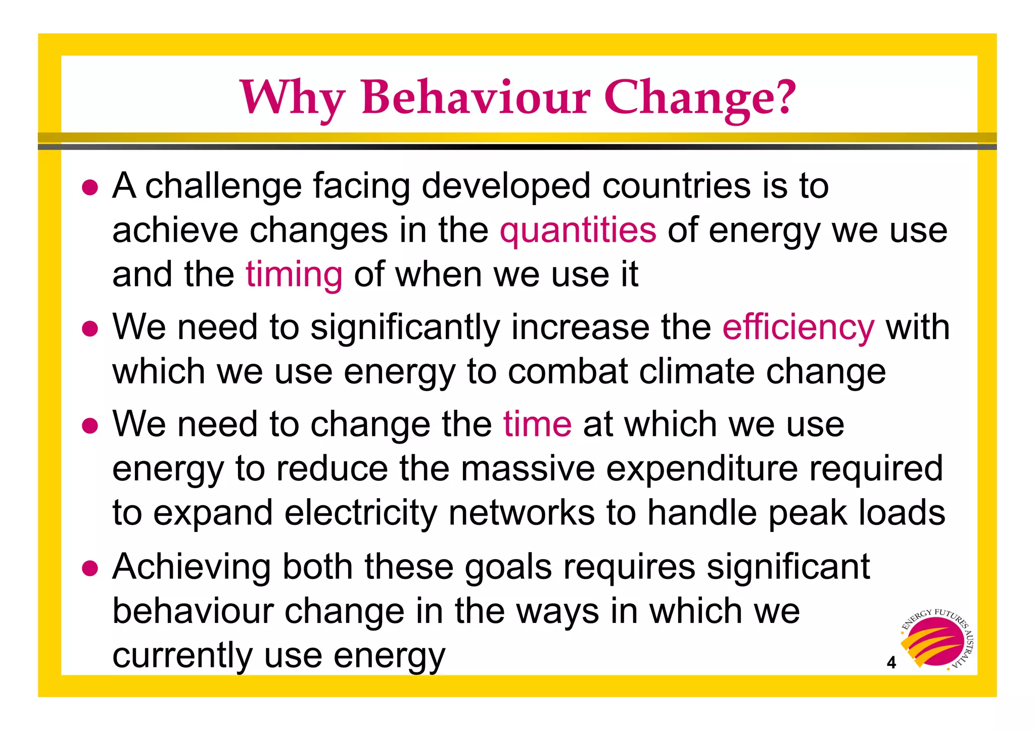 4
Why Behaviour Change?
● A challenge facing developed countries is to
achieve changes in the quantities of energy we use
and the timing of when we use it
● We need to significantly increase the efficiency with
which we use energy to combat climate change
● We need to change the time at which we use
energy to reduce the massive expenditure required
to expand electricity networks to handle peak loads
● Achieving both these goals requires significant
behaviour change in the ways in which we
currently use energy
 