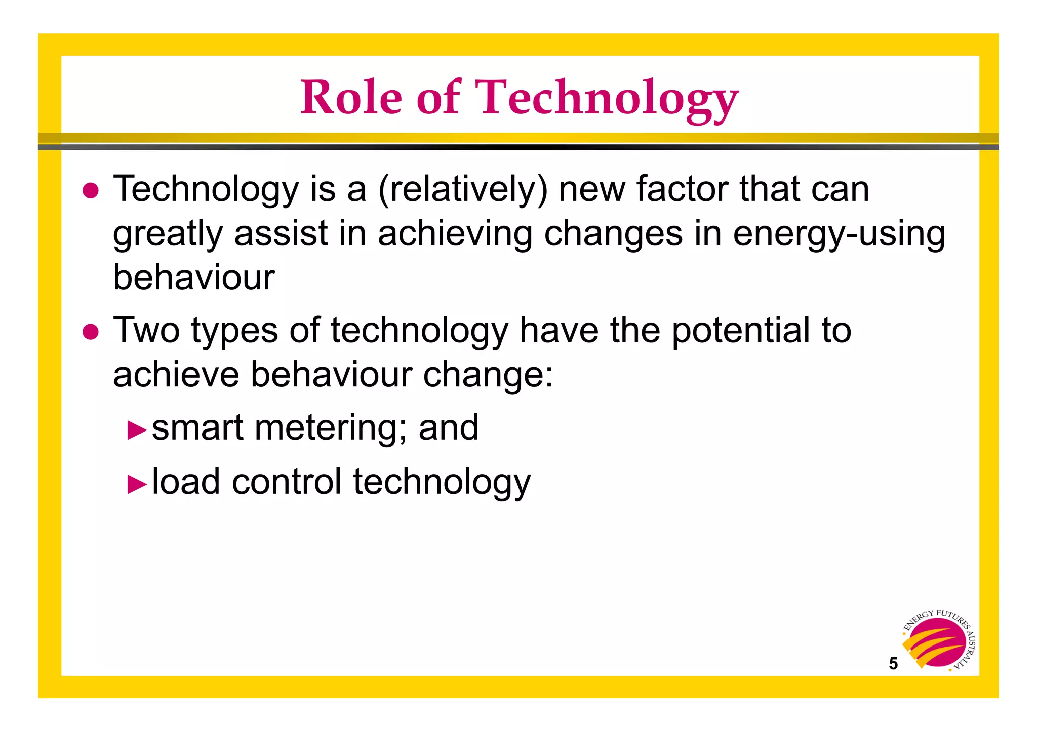 5
Role of Technology
● Technology is a (relatively) new factor that can
greatly assist in achieving changes in energy-using
behaviour
● Two types of technology have the potential to
achieve behaviour change:
► smart metering; and
► load control technology
 