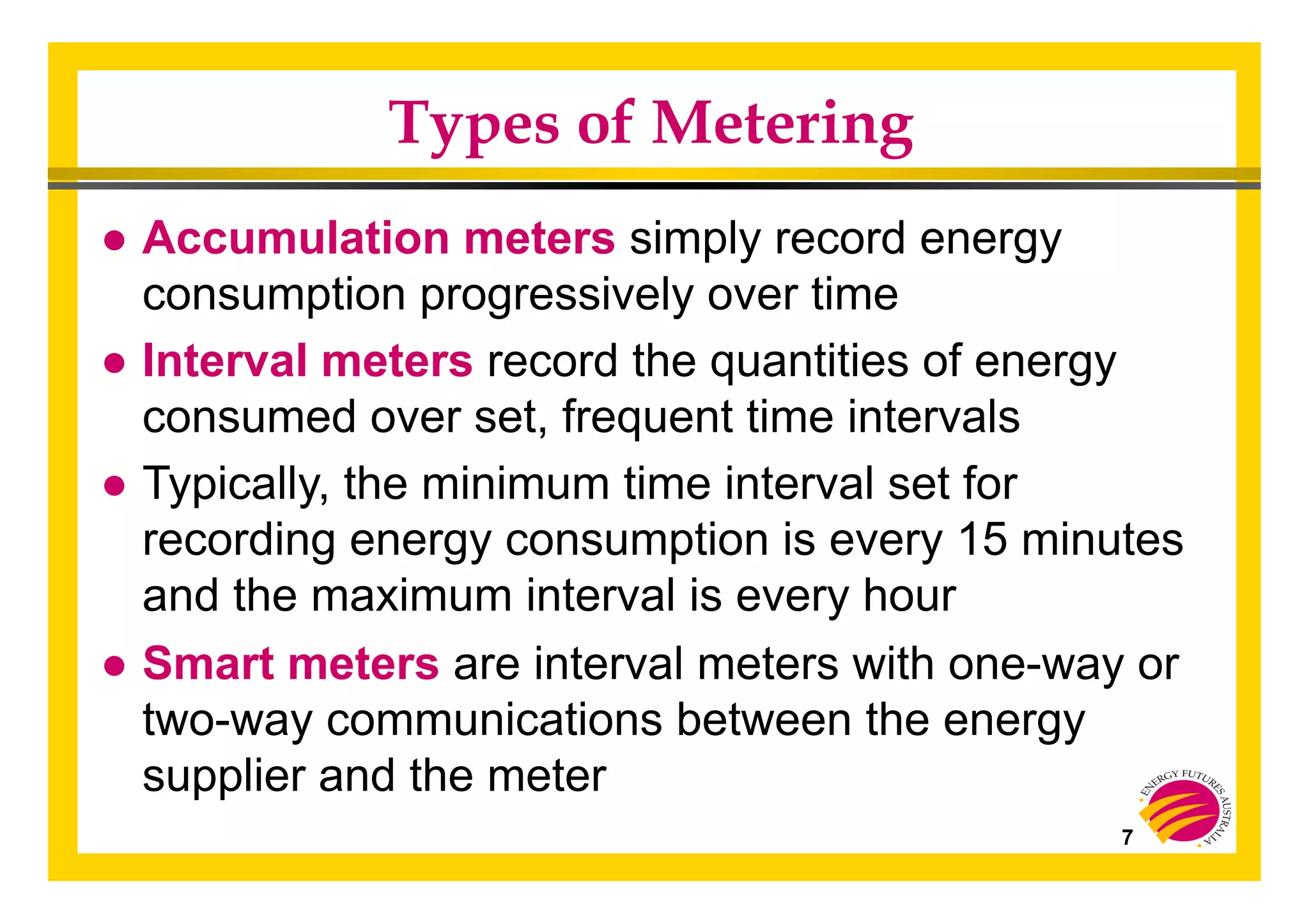 7
Types of Metering
● Accumulation meters simply record energy
consumption progressively over time
● Interval meters record the quantities of energy
consumed over set, frequent time intervals
● Typically, the minimum time interval set for
recording energy consumption is every 15 minutes
and the maximum interval is every hour
● Smart meters are interval meters with one-way or
two-way communications between the energy
supplier and the meter
 