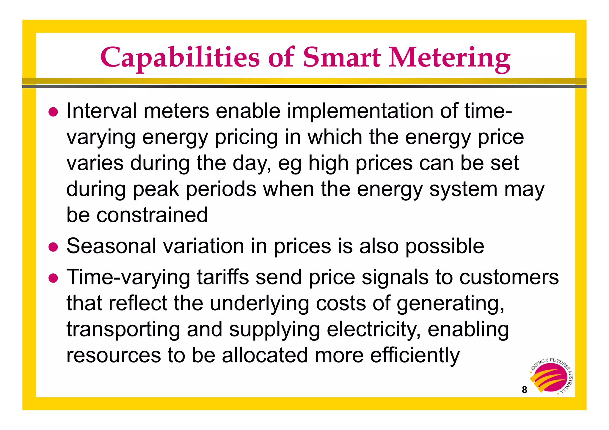 8
Capabilities of Smart Metering
● Interval meters enable implementation of time-
varying energy pricing in which the energy price
varies during the day, eg high prices can be set
during peak periods when the energy system may
be constrained
● Seasonal variation in prices is also possible
● Time-varying tariffs send price signals to customers
that reflect the underlying costs of generating,
transporting and supplying electricity, enabling
resources to be allocated more efficiently
 