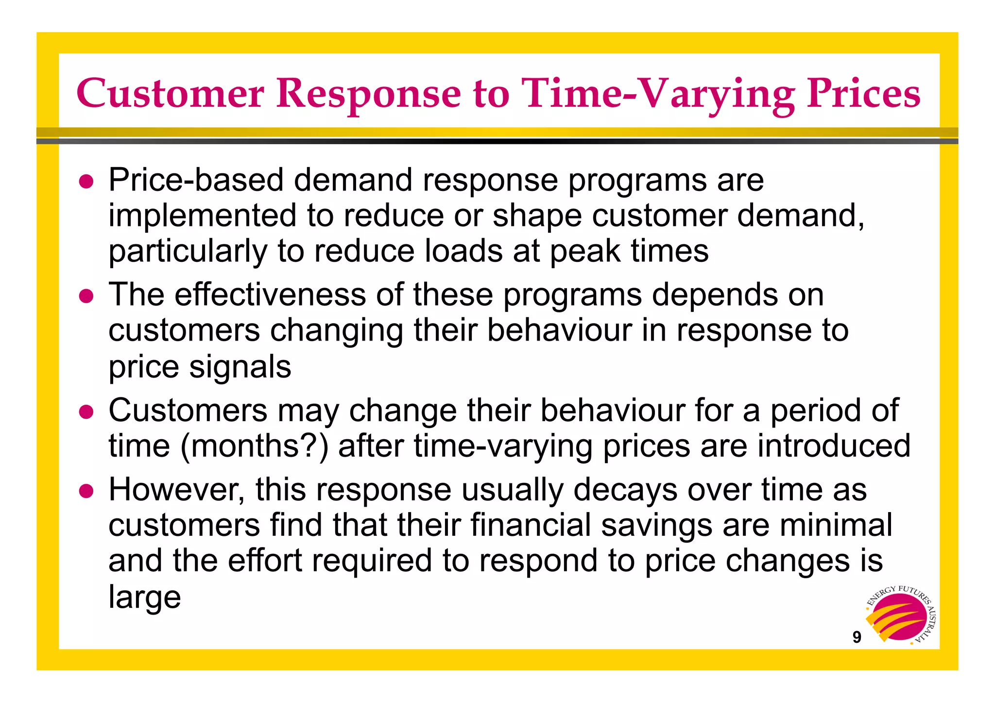 Customer Response to Time-Varying Prices
● Price-based demand response programs are
implemented to reduce or shape customer demand,
particularly to reduce loads at peak times
● The effectiveness of these programs depends on
customers changing their behaviour in response to
price signals
● Customers may change their behaviour for a period of
time (months?) after time-varying prices are introduced
● However, this response usually decays over time as
customers find that their financial savings are minimal
and the effort required to respond to price changes is
large
9
 
