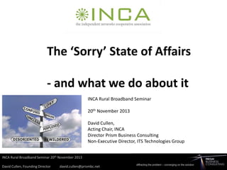 The ‘Sorry’ State of Affairs
- and what we do about it
INCA Rural Broadband Seminar

20th November 2013
David Cullen,
Acting Chair, INCA
Director Prism Business Consulting
Non-Executive Director, ITS Technologies Group

 