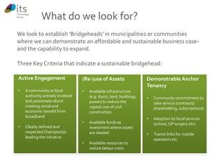 We look to establish ‘Bridgeheads’ in municipalities or communities 
where we can demonstrate an affordable and sustainable business case-and 
the capability to expand. 
Three Key Criteria that indicate a sustainable bridgehead: 
Active Engagement 
• A community or local 
authority actively involved 
and passionate about 
creating social and 
economic benefit from 
broadband 
• Clearly defined and 
respected Champion(s) 
leading the initiative 
(Re-)use of Assets 
• Available infrastructure 
(e.g. ducts, land, buildings, 
power) to reduce the 
capital cost of civil 
construction 
• Available funds as 
investment where assets 
are needed 
• Available resources to 
reduce labour costs 
Demonstrable Anchor 
Tenancy 
• Community commitment to 
take service (contracts/ 
shareholding, subscriptions) 
• Adoption by local services 
(school, GP surgery etc) 
• Transit links for mobile 
operators etc 
What do we look for? 
 