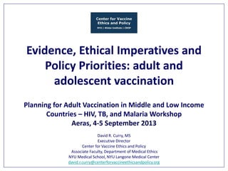 Evidence, Ethical Imperatives and
Policy Priorities: adult and
adolescent vaccination
Planning for Adult Vaccination in Middle and Low Income
Countries – HIV, TB, and Malaria Workshop
Aeras, 4-5 September 2013
David R. Curry, MS
Executive Director
Center for Vaccine Ethics and Policy
Associate Faculty, Department of Medical Ethics
NYU Medical School, NYU Langone Medical Center
david.r.curry@centerforvaccineethicsandpolicy.org

 