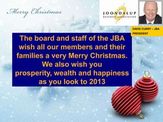 DAVID CURRY – JBA
                                   PRESIDENT

 The board and staff of the JBA
 wish all our members and their
families a very Merry Christmas.
        We also wish you
prosperity, wealth and happiness
       as you look to 2013
 