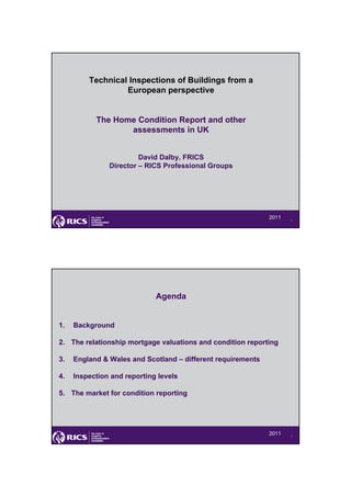 Technical Inspections of Buildings from a
                  European perspective


           The Home Condition Report and other
                  assessments in UK


                        David Dalby, FRICS
               Director – RICS Professional Groups




                                                             2011   1




                             Agenda


1.   Background

2. The relationship mortgage valuations and condition reporting

3.   England & Wales and Scotland – different requirements

4.   Inspection and reporting levels

5. The market for condition reporting




                                                             2011   2
 