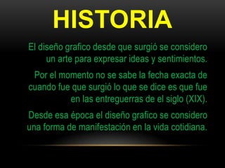 HISTORIA
El diseño grafico desde que surgió se considero
un arte para expresar ideas y sentimientos.
Por el momento no se sabe la fecha exacta de
cuando fue que surgió lo que se dice es que fue
en las entreguerras de el siglo (XIX).
Desde esa época el diseño grafico se considero
una forma de manifestación en la vida cotidiana.
 