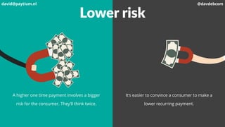 Lower risk
A higher one time payment involves a bigger
risk for the consumer. They’ll think twice.
It’s easier to convince a consumer to make a
lower recurring payment.
david@paytium.nl @davdebcom
 