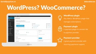 WordPress? WooCommerce?
WordPress plugin
You need a WordPress plugin that
manages subscriptions.
Payment plugin
A payment plugin to connect site
to payment provider.
Payment provider
A great payment provider with
recurring payments support.
david@paytium.nl @davdebcom
 