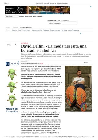 04/06/13 David Delfín: «La moda necesita una bofetada simbólica»
www.lavozdegalicia.es/noticia/sociedad/2013/06/02/david-delfin-moda-necesita-bofetada-simbolica/0003_201306SX2P11992.htm?utm_source=buscavoz&ut… 1/3
3
 
 
 
 
ÚTILÚTIL
MARÍA VIDAL
A Coruña / La Voz  03 de junio de 2013 11:47
SOCIEDAD
David Delfín: «La moda necesita una
bofetada simbólica»
Dice que es el momento de ser más creativos que nunca y asumir riesgos. Acaba de lanzar su tercera
línea de ropa de cama, que está funcionando «muy bien», y ya piensa en cómo sorprender con su
nueva colección
Han pasado más de diez años desde aquel polémico desfile
de la capucha y la soga en el que el debutante David Delfín
(Ronda, 1970) consiguió revolucionar la pasarela Cibeles.
­A pesar de que ha madurado como diseñador, algunos
todavía lo siguen considerando el «enfant terrible» de la
moda española.
­Sí, pero siempre me lo he tomado como algo bueno, como un
piropo: ten en cuenta que grandes diseñadores como John
Galliano o Alexander McQueen ya fueron calificados así.
­Parece que con el tiempo sus colecciones se han
adaptado más a la calle, al día a día, ¿no?
­Yo desde siempre he pensado que lo creativo y lo comercial,
a pesar de ser cosas diferentes pueden convivir. Yo siempre
intento encontrar ese punto donde se dan la mano, no sé si lo
consigo. En la última colección que he hecho, a mí me parece
surrealista, me llama la atención y me encanta, porque es el
éxito de mi trabajo, que la vean ponible y que la gente se la
ponga. Es mi manera de valorar el trabajo que yo hago.
­Además de las camisetas para la gira de Fangoria, una
nueva colección de camisetas, se ha lanzado a diseñar
ropa de cama. ¿Es el momento de ampliar el negocio?
­Es la tercera, aunque cada vez se empieza a conocer más.
Estamos supercontentos, aunque lo que más vendemos son
camisetas, están funcionando muy bien. También creamos
una tienda on line exclusiva de accesorios porque hay que
ser más creativos que nunca y asumir riesgos. Somos muy
contemporáneos, nos gusta vivir el momento, y ser
conscientes de lo que pasa. La marca David Delfín fue la
6 votos
Temas Deportivo
Deportivo
Deportivo Celta
Celta
Celta Primera división
Primera división
Primera división Golpe al narcotráfico
Golpe al narcotráfico
Golpe al narcotráfico Preferentes
Preferentes
Preferentes Deberes en primaria
Deberes en primaria
Deberes en primaria Voz Natura
Voz Natura
Voz Natura Ley de Transparencia
Ley de Transparencia
Ley de Transparencia
Portada Sociedad La Voz de la EscuelaLa Voz de la Escuela
Redes SocialesRedes Sociales HemerotecaHemeroteca Edición impresaEdición impresa Hoy en el periódicoHoy en el periódico
Actualizado: Actualizado: 11:48 h.11:48 h.  lunes, lunes, 3 de junio de 20133 de junio de 2013
     
Edición enEdición en CastellanoCastellano
 