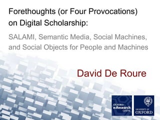 Forethoughts (or Four Provocations)
on Digital Scholarship:
SALAMI, Semantic Media, Social Machines,
and Social Objects for People and Machines


                    David De Roure
 