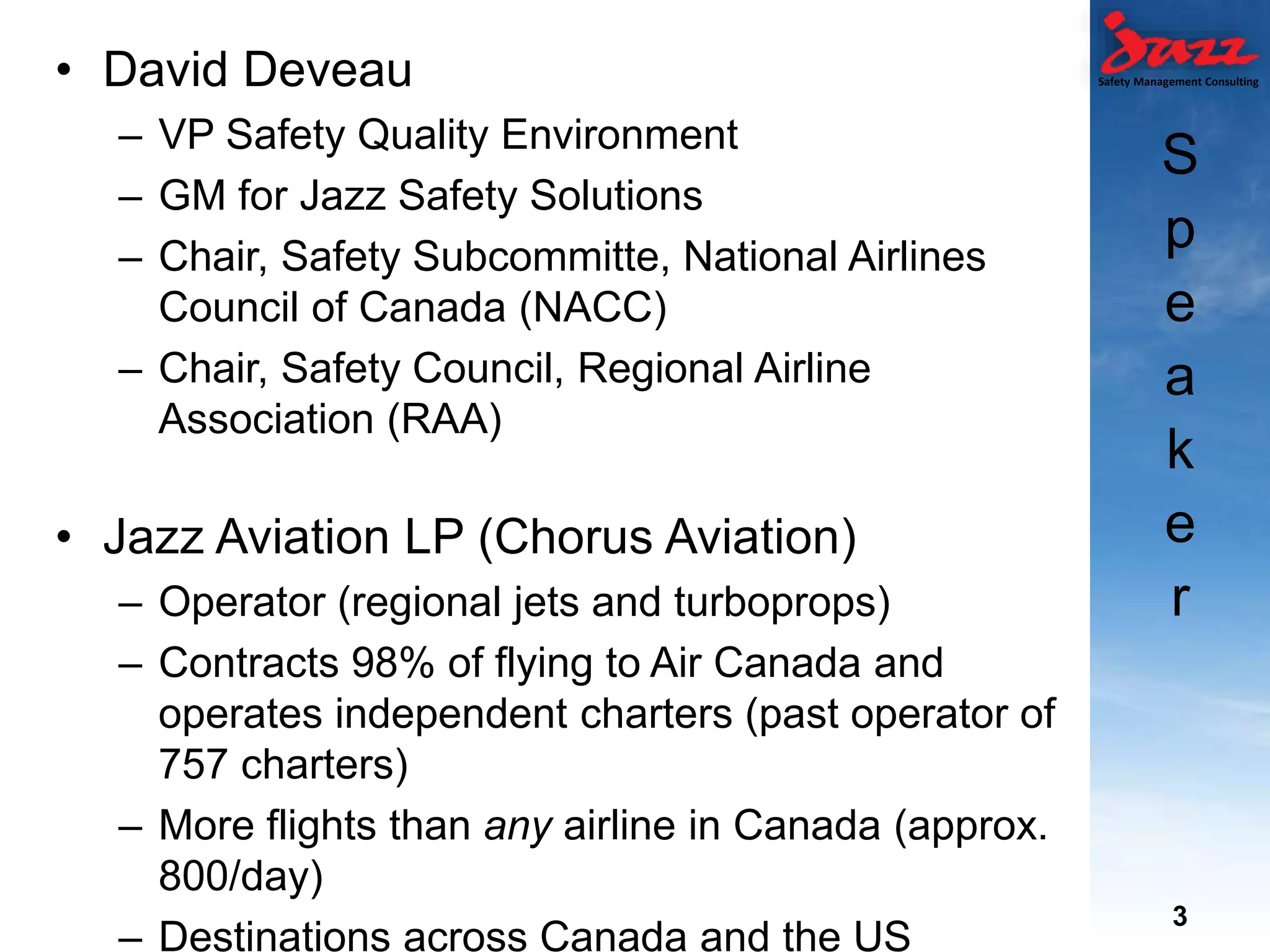 Safety Management Consulting
S
p
e
a
k
e
r
• David Deveau
– VP Safety Quality Environment
– GM for Jazz Safety Solutions
– Chair, Safety Subcommitte, National Airlines
Council of Canada (NACC)
– Chair, Safety Council, Regional Airline
Association (RAA)
• Jazz Aviation LP (Chorus Aviation)
– Operator (regional jets and turboprops)
– Contracts 98% of flying to Air Canada and
operates independent charters (past operator of
757 charters)
– More flights than any airline in Canada (approx.
800/day)
– Destinations across Canada and the US
3
 
