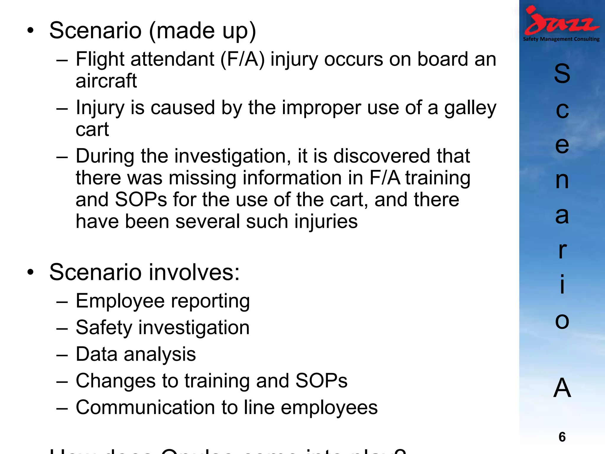 Safety Management Consulting
S
c
e
n
a
r
i
o
A
• Scenario (made up)
– Flight attendant (F/A) injury occurs on board an
aircraft
– Injury is caused by the improper use of a galley
cart
– During the investigation, it is discovered that
there was missing information in F/A training
and SOPs for the use of the cart, and there
have been several such injuries
• Scenario involves:
– Employee reporting
– Safety investigation
– Data analysis
– Changes to training and SOPs
– Communication to line employees
6
 