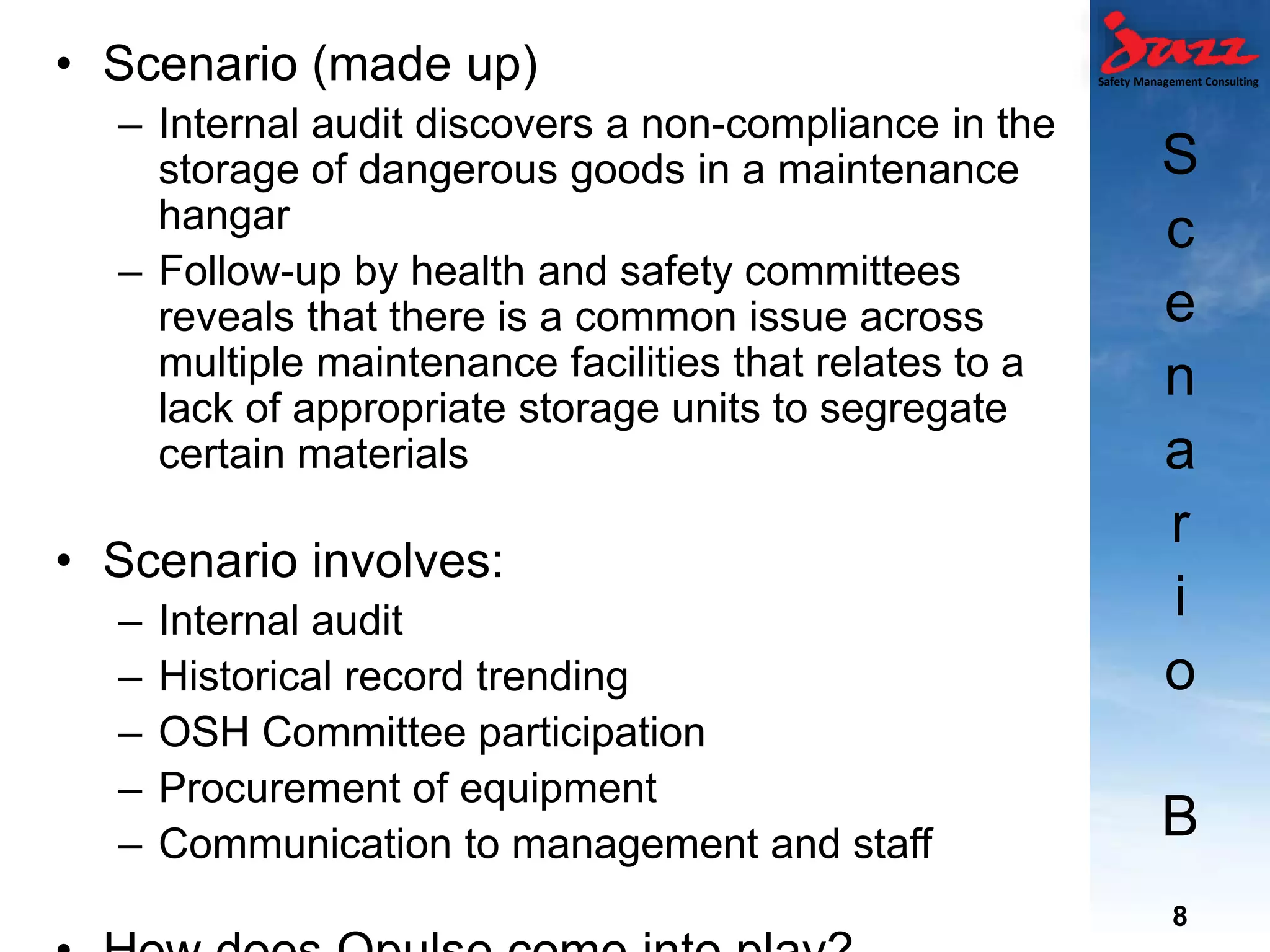 Safety Management Consulting
S
c
e
n
a
r
i
o
B
• Scenario (made up)
– Internal audit discovers a non-compliance in the
storage of dangerous goods in a maintenance
hangar
– Follow-up by health and safety committees
reveals that there is a common issue across
multiple maintenance facilities that relates to a
lack of appropriate storage units to segregate
certain materials
• Scenario involves:
– Internal audit
– Historical record trending
– OSH Committee participation
– Procurement of equipment
– Communication to management and staff
8
 