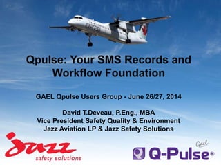 Qpulse: Your SMS Records and
Workflow Foundation
GAEL Qpulse Users Group - June 26/27, 2014
David T.Deveau, P.Eng., MBA
Vice President Safety Quality & Environment
Jazz Aviation LP & Jazz Safety Solutions
 