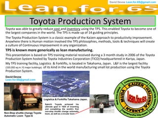David Devoe Lean.for.6S@gmail.com




                    Toyota Production System
 Toyota was able to greatly reduce cost and inventory using the TPS. This enabled Toyota to become one of
 the largest companies in the world. The TPS is made up of 14 guiding principles.
 The Toyota Production System is a classic example of the Kaizen approach to productivity improvement.
 Anywhere there is Human motion involved the TPS philosophies, methods, tools & techniques will create
 a culture of Continuous Improvement in any organization.
 TPS is known more generically as lean manufacturing.
 This presentation is based on TPS training material received during a 3 month study in 2006 of the Toyota
 Production System hosted by Toyota Industries Corporation (TICO) headquartered in Kariya, Japan.
 My TPS training facility, Logistics & Forklifts, is located in Takahama, Japan. L&F is the largest facility
 (330,000 sq m,10 major buildings) of its kind in the world manufacturing small lot production using the Toyota
 Production System.
 David Devoe
 Lean.for.6S@gmail.com




                                 Logistics & Forklifts Takahama Japan.
                                  Sakichi Toyoda achieved his
                                  ultimate goal in 1924 of inventing
                                  and completing the world’s first
                                  non-stop shuttle change automatic
Non-Stop shuttle change Toyota    loom, as well as a circular loom
Automatic Loom Type-G
 