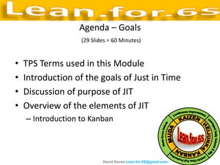 Agenda – Goals
                   (29 Slides = 60 Minutes)


•   TPS Terms used in this Module
•   Introduction of the goals of Just in Time
•   Discussion of purpose of JIT
•   Overview of the elements of JIT
    – Introduction to Kanban



                           David Devoe Lean.for.6S@gmail.com
 