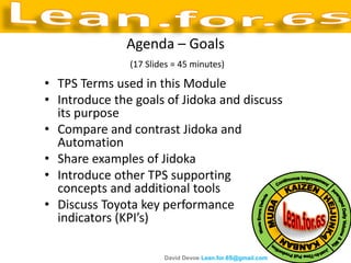 Agenda – Goals
               (17 Slides = 45 minutes)

• TPS Terms used in this Module
• Introduce the goals of Jidoka and discuss
  its purpose
• Compare and contrast Jidoka and
  Automation
• Share examples of Jidoka
• Introduce other TPS supporting
  concepts and additional tools
• Discuss Toyota key performance
  indicators (KPI’s)

                       David Devoe Lean.for.6S@gmail.com
 