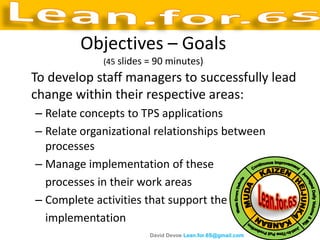 Objectives – Goals
             (45 slides = 90 minutes)
To develop staff managers to successfully lead
change within their respective areas:
– Relate concepts to TPS applications
– Relate organizational relationships between
  processes
– Manage implementation of these
  processes in their work areas
– Complete activities that support the
  implementation
                        David Devoe Lean.for.6S@gmail.com
 