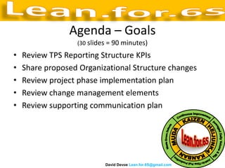 Agenda – Goals
                  (30 slides = 90 minutes)

•   Review TPS Reporting Structure KPIs
•   Share proposed Organizational Structure changes
•   Review project phase implementation plan
•   Review change management elements
•   Review supporting communication plan




                           David Devoe Lean.for.6S@gmail.com
 