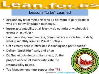 Lessons “to be” Learned
• Replace any team members who do not want to participate or
  who are not willing/open to change.
• Insure accountability at all levels – do not miss any scheduled
  events or activities -
• Communicate, Communicate, Communicate – show hourly, daily,
  weekly, monthly results – Visual displays -
• Get as many people interested in training and participation
• Deliver “Quick Hits” early and often
• Do Not let outside consultants lead, do the
  project work or let leaders abdicate the
  responsibility to lead.
• Top Management must support the TPS
                               David Devoe Lean.for.6S@gmail.com
 
