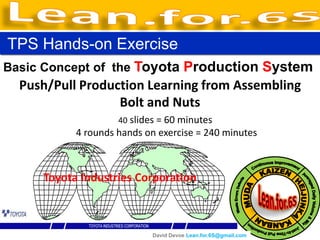 TPS Hands-on Exercise
Basic Concept of the Toyota Production System
  Push/Pull Production Learning from Assembling
                  Bolt and Nuts
                    40 slides = 60 minutes
           4 rounds hands on exercise = 240 minutes



     Toyota Industries Corporation



                            David Devoe Lean.for.6S@gmail.com
 