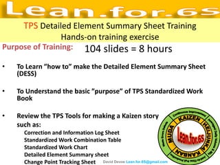 TPS Detailed Element Summary Sheet Training
                     Hands-on training exercise
Purpose of Training:           104 slides = 8 hours
•   To Learn ”how to” make the Detailed Element Summary Sheet
    (DESS)

•   To Understand the basic ”purpose” of TPS Standardized Work
    Book

•   Review the TPS Tools for making a Kaizen story
    such as:
      Correction and Information Log Sheet
      Standardized Work Combination Table
      Standardized Work Chart
      Detailed Element Summary sheet
      Change Point Tracking Sheet David Devoe Lean.for.6S@gmail.com
 