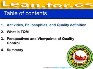 Table of contents
1. Activities, Philosophies, and Quality definition
2. What is TQM
3. Perspectives and Viewpoints of Quality
   Control
4. Summary



                         David Devoe Lean.for.6S@gmail.com
 