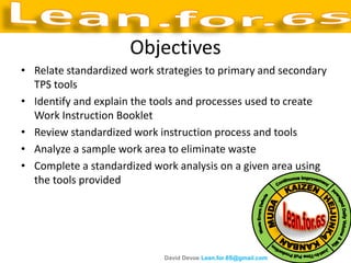 Objectives
• Relate standardized work strategies to primary and secondary
  TPS tools
• Identify and explain the tools and processes used to create
  Work Instruction Booklet
• Review standardized work instruction process and tools
• Analyze a sample work area to eliminate waste
• Complete a standardized work analysis on a given area using
  the tools provided




                             David Devoe Lean.for.6S@gmail.com
 