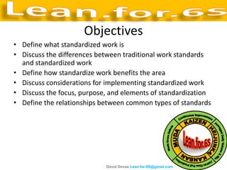 Objectives
• Define what standardized work is
• Discuss the differences between traditional work standards
  and standardized work
• Define how standardize work benefits the area
• Discuss considerations for implementing standardized work
• Discuss the focus, purpose, and elements of standardization
• Define the relationships between common types of standards




                            David Devoe Lean.for.6S@gmail.com
 