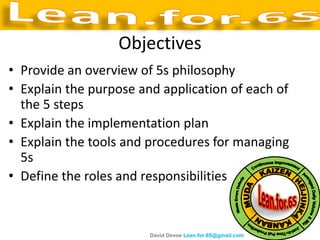 Objectives
• Provide an overview of 5s philosophy
• Explain the purpose and application of each of
  the 5 steps
• Explain the implementation plan
• Explain the tools and procedures for managing
  5s
• Define the roles and responsibilities


                        David Devoe Lean.for.6S@gmail.com
 