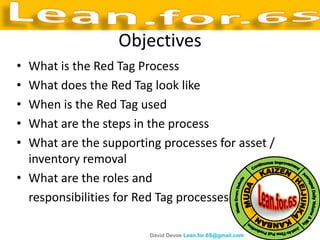 Objectives
• What is the Red Tag Process
• What does the Red Tag look like
• When is the Red Tag used
• What are the steps in the process
• What are the supporting processes for asset /
  inventory removal
• What are the roles and
  responsibilities for Red Tag processes

                        David Devoe Lean.for.6S@gmail.com
 