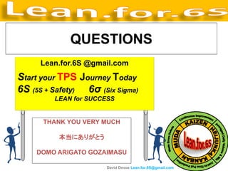 QUESTIONS
     Lean.for.6S @gmail.com
Start your TPS Journey Today
6S (5S + Safety) 6σ (Six Sigma)
         LEAN for SUCCESS


      THANK YOU VERY MUCH

          本当にありがとう

    DOMO ARIGATO GOZAIMASU

                      David Devoe Lean.for.6S@gmail.com
 