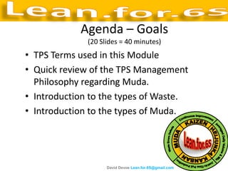 Agenda – Goals
              (20 Slides = 40 minutes)
• TPS Terms used in this Module
• Quick review of the TPS Management
  Philosophy regarding Muda.
• Introduction to the types of Waste.
• Introduction to the types of Muda.




                    David Devoe Lean.for.6S@gmail.com
 