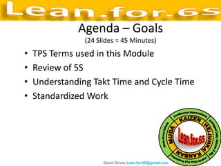 Agenda – Goals
                (24 Slides = 45 Minutes)
•   TPS Terms used in this Module
•   Review of 5S
•   Understanding Takt Time and Cycle Time
•   Standardized Work




                      David Devoe Lean.for.6S@gmail.com
 