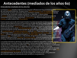 Antecedentes (mediados de los años 60)
Antecedentes (mediados de los años 60)
La música blues estadounidense tuvo una gran influencia en los primeros grupos
de rock and roll británicos. Grupos como The Rolling Stones y The Yardbirds grabaron
versiones de muchas canciones clásicas de blues usando guitarras eléctricas, donde
muchas de las originales usaban acústicas, y, además, a veces subían
el tempo (adaptaciones similares del blues y de otros géneros afroamericanos de
música formaron la base del primer rock and roll, de manera especial el de Elvis
Presley, y sobre todo el de Chuck Berry.
Como consecuencia de este experimento musical, las bandas británicas basadas en
el blues desarrollaron lo que se convirtió en el sello del heavy metal: esencialmente un
género de guitarras distorsionadas y sonidos altos, construidos alrededor de
poderosos acordes 24 The Kinks tuvieron un importante papel en popularizar este
nuevo sonido con su éxito You Really Got Me en 1964. 25 Otra contribución significativa
fue el emergente sonido distorsionado de guitarras que facilitaba la nueva generación
de amplificadores y pedales de efectos como el Fuzz Tone con el que experimentaron
guitarristas como Dave Davies (The Kinks), Pete Townshend (The Who) y Jeff
Beck.26 Influencias anteriores incluyen a Vanilla Fudge, que hacían
canciones pop "sicodelizadas" y más lentas, al igual que los primeros hard
rockers británicos como The Who y Fleetwood Mac, quienes prepararon el camino para
el heavy introduciendo estilos de percusión más agresivos en el rock and roll.
Los estilos de batería del blues rock, basados en baterías pequeñas y simples, fueron
sustituidos por una técnica más compleja y sonora para poder equipararse con el
volumen de las guitarras amplificadas. 27 De manera similar, los vocalistas modificaron
su técnica e incrementaron su dependencia con la amplificación, a menudo
consiguiendo voces más estilizadas y dramáticas; siendo un claro precedente de esta
estilización vocal, los modos operáticos del cantante del grupo psicodélico inglés The
Crazy World Of Arthur Brown en temas como Nigthmare y Fire de 1968.
Simultáneamente, los avances en la tecnología de amplificación y de grabación
permitieron capturar la dureza de este sonido en una grabación.
 
