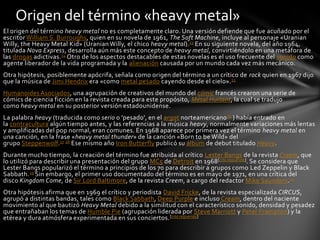 Origen del término «heavy metal»
El origen del término heavy metal no es completamente claro. Una versión defiende que fue acuñado por el
escritor William S. Burroughs, quien en su novela de 1961, The Soft Machine, incluye al personaje «Uranian
Willy, the Heavy Metal Kid» (Uranian Willy, el chico heavy metal).13 En su siguiente novela, del año 1964,
titulada Nova Express, desarrolla aún más este concepto de heavy metal, convirtiéndolo en una metáfora de
las drogas adictivas. 14 Otro de los aspectos destacables de estas novelas es el uso frecuente del sonido como
agente liberador de la vida programada y la alienación causada por un mundo cada vez más mecánico.
Otra hipótesis, posiblemente apócrifa, señala como origen del término a un crítico de rock quien en 1967 dijo
que la música de Jimi Hendrix era «como metal pesado cayendo desde el cielo». 15
Humanoides Asociados, una agrupación de creativos del mundo del cómic francés crearon una serie de
cómics de ciencia ficción en la revista creada para este propósito, Métal Hurlant, la cual se tradujo
como heavy metal en su posterior versión estadounidense.
La palabra heavy (traducida como serio o 'pesado', en el argot norteamericano 16 ) había entrado en
la contracultura algún tiempo antes, y las referencias a la música heavy, normalmente variaciones más lentas
y amplificadas del pop normal, eran comunes. En 1968 aparece por primera vez el término heavy metal en
una canción, en la frase «heavy metal thunder» de la canción «Born to be Wild» del
grupo Steppenwolf.17 18 Ese mismo año Iron Butterfly publicó su álbum de debut titulado Heavy.
Durante mucho tiempo, la creación del término fue atribuida al crítico Lester Bangs de la revista Creem, que
lo utilizó para describir una presentación del grupo MC5 de Detroit en 1968[cita requerida]. Se considera que
Lester Bangs popularizó el término a principios de los 70 para describir a grupos como Led Zeppelin y Black
Sabbath. 19 Sin embargo, el primer uso documentado del término es en mayo de 1971, en una crítica del
disco Kingdom Come, de Sir Lord Baltimore, de la revista Creem, a cargo del redactor Mike Saunders.20
Otra hipótesis afirma que en 1969 el crítico y periodista David Fricke, de la revista especializada CIRCUS,
agrupó a distintas bandas, tales como Black Sabbath, Deep Purple e incluso Cream, dentro del naciente
movimiento al que bautizó Heavy Metal debido a la similitud con el característico sonido, densidad y pesadez
que entrañaban los temas de Humble Pie (agrupación liderada por Steve Marriott y Peter Frampton) y la
etérea y dura atmósfera experimentada en sus conciertos. [cita requerida]
 