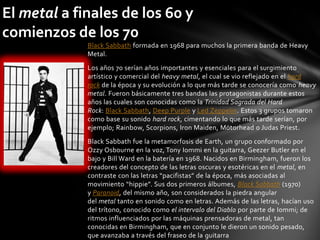 El metal a finales de los 60 y
comienzos de los 70
             Black Sabbath formada en 1968 para muchos la primera banda de Heavy
             Metal.
             Los años 70 serían años importantes y esenciales para el surgimiento
             artístico y comercial del heavy metal, el cual se vio reflejado en el hard
             rock de la época y su evolución a lo que más tarde se conocería como heavy
             metal. Fueron básicamente tres bandas las protagonistas durante estos
             años las cuales son conocidas como la Trinidad Sagrada del Hard
             Rock: Black Sabbath, Deep Purple y Led Zeppelin. Estos 3 grupos tomaron
             como base su sonido hard rock, cimentando lo que más tarde serían, por
             ejemplo; Rainbow, Scorpions, Iron Maiden, Mötorhead o Judas Priest.
             Black Sabbath fue la metamorfosis de Earth, un grupo conformado por
             Ozzy Osbourne en la voz, Tony Iommi en la guitarra, Geezer Butler en el
             bajo y Bill Ward en la batería en 1968. Nacidos en Birmingham, fueron los
             creadores del concepto de las letras oscuras y esotéricas en el metal, en
             contraste con las letras “pacifistas” de la época, más asociadas al
             movimiento “hippie”. Sus dos primeros álbumes, Black Sabbath (1970)
             y Paranoid, del mismo año, son considerados la piedra angular
             del metal tanto en sonido como en letras. Además de las letras, hacían uso
             del trítono, conocido como el intervalo del Diablo por parte de Iommi; de
             ritmos influenciados por las máquinas prensadoras de metal, tan
             conocidas en Birmingham, que en conjunto le dieron un sonido pesado,
             que avanzaba a través del fraseo de la guitarra
 
