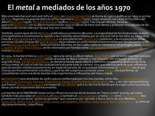 El metal a mediados de los años 1970
Más orientada hacia el rock and roll y el glam, en Estados Unidos Kiss se forma en 1972 y publican en 1974 su primer
LP, Kiss, llegando a la popularidad con el hoy legendario Alive! (1975); luego vendrían con «God of Thunder» del
álbum Destroyer (1976), Rock And Roll Over (1976) y Love Gun (1977). Casi a la par de Kiss, hacía su
aparición Aerosmith con su álbum homónimo en 1973 un álbum de hard rock denso y profundo muy alejado de las
baladas más comerciales por las que hoy son conocidos.
También, a principios de los 70 Queen publicaba sus primeros álbumes. La originalidad de los londinenses se debe
principalmente a incrementar la rapidez a las melodías desarrolladas por el rock and roll en los años 50, como es el
caso de «Ogre Battle» y «Stone Cold Crazy» un precedente del thrash metal posterior; y la incorporación de las
armonías vocales propias del blues y gospel, desarrolladas en profundidad posteriormente por bandas posteriores
comoBlind Guardian y Opeth. Estos primeros álbumes, en los cuales nadie se interesó en un principio, como Queen
I, Queen II y Sheer Heart Attack, serían retomados por bandas como Def Leppard, Iron Maiden, Judas Priest o
inclusoMetallica.
En 1974, la banda británica Judas Priest saca a la venta su álbum debut, Rocka Rolla, con un estilo más bien cercano
al hard rock y al rock progresivo, similar al sonido de Black Sabbath y Led Zeppelin. Sin embargo, sería en su
segundo disco, Sad Wings of Destiny, en donde la banda desarrollaría y definiría completamente el sonido de la
música metal, el cual no solo los caracterizaría durante toda su carrera, sino que además sería de gran influencia
para las bandas metaleras posteriores, en especial para las de un posterior movimiento; la NWOBHM (en la que
incluso son frecuentemente incluidos), y para las del subgénero conocido como Thrash. De esta forma, se
consolidarían como una de las bandas más importantes e influyentes del heavy metal.
La NWOBHM nace alrededor de 1978 y estuvo conformada por muchas bandas, entre ellas Diamond Head, Tygers
of Pan Tang, Girlschool, Samson, Angel Witch, Raven, Praying Mantis, White Spirit, etc., y las más representativas
que fueron: Saxon, Def Leppard y en especial Iron Maiden que a su vez fue la banda que se erigió como la punta de
lanza y la más importante del movimiento.
Las bandas de la NWOBHM tienen como influencia muchas de las bandas de "heavy metal" previas, así como
también más asociadas al hard Rock, el blues o también al rock progresivo y hasta folk como Wishbone Ash (los
pioneros en el uso de las “guitarras gemelas” que inspiraron por ejemplo a Steve Harris de Iron Maiden), Thin
Lizzy, UFO, Jethro Tull, King Crimson, Cream, Led Zeppelin, The Who, Deep Purple, Black Sabbath, Kiss y, como se
dijo anteriormente, Judas Priest.
 