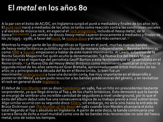 El metal en los años 80
A la par con el éxito de AC/DC, en Inglaterra surgió el punk a mediados y finales de los años 70's.
El punk rock nació a mediados de los años 70 tanto como reacción contra las condiciones sociales
y al exceso de música rock, en especial el rock progresivo, incluido el heavy metal, de la
época [cita requerida]. Las ventas de discos heavy metal cayeron bruscamente a mediados y finales de
los 70 (1975 - 1978), a favor del punk, la música disco y el rock más comercial.30
Mientras la mayor parte de las discográficas se fijaron en el punk, muchas nuevas bandas
de heavy metal británicas publiblican sus discos de manera independiente. 31 Revistas británicas
como NME y Sounds empezaron a hablar de este nuevo movimiento. Al Lewis, subeditor de la
Revita Sounds Magazine fue quién acuño la denominación: "La Nueva Era del Heavy Metal
Británico" tras el reportaje del periodista Geoff Barton a este fenómeno que se desarrollaba en el
Reino Unido. 32 La Nueva Ola del Heavy Metal Británico como movimiento musical se originó en la
segunda mitad de los años setenta en Gran Bretaña, aproximadamente entre mediados de los
años 70 y principios de la década del 80 en el Reino Unido. Si bien fue un
movimiento Underground y tuvo una duración corta, fue muy importante en el desarrollo a
posterior del Metal, ya que pudo resucitar a las bandas predecesoras del género, y en revitalizar
el rock en general desde Inglaterra.
El debut de Iron Maiden con su disco homónimo en 1980, fue un hito sin prescedentes bastante
sorprendente, ya que llegó directo al Top 4 de los charts británicos. Esto demostró que la banda
se encargó de sembrar una increíble cantidad de seguidores a nivel underground, por lo que el
éxito del álbum debut solo fue una consecuencia lógica de su trabajo previo a nivel subterráneo.
Algo similar ocurrió con su segundo disco Killers; sin embargo, no sería sino hasta la entrada de
Bruce Dickinson con The Number of the Beast en 1982 cuando Iron Maiden alcanzaría el éxito
total llegando al Top 1 absoluto en Inglaterra. A partir de este disco, la banda continuaría una
carrera llena de éxito a nivel mundial como una de las bandas más reconocidas no solo del heavy
metal, sino de todos los tiempos.
 