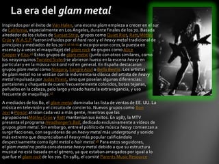 La era del glam metal
Inspirados por el éxito de Van Halen, una escena glam empieza a crecer en el sur
de California, especialmente en Los Ángeles, durante finales de los 70. Basada
alrededor de los clubes de Sunset Strip, grupos como Quiet Riot, Ratt,Mötley
Crüe y W.A.S.P. fueron influidos por el hard rock y el heavy metal tradicional de
principios y mediados de los 70 42 43 44 45 e incorporaron coros,la puesta en
escena (y a veces el maquillaje) del glam rock de grupos como Alice
Cooper y Kiss.46 Estos grupos de glam metal (junto con otros similares, como
los neoyorquinos Twisted Sister) se abrieron hueco en la escena heavy en
particular y en la música rock and roll en general. En España destacaron
grupos glam metal como Niágara, Sangre Azul o Bella Bestia. Los artistas
de glam metal no se vestían con la indumentaria clásica del artista de heavy
metal impulsada por Judas Priest, sino que poseían algunas diferencias:
pantalones y chaqueta de cuero frecuentemente coloridos, botas tejanas,
pañuelos en la cabeza, pelo largo y rizado hasta la extravagancia, y uso
frecuente de maquillaje. 47
A mediados de los 80, el glam metal dominaba las lista de ventas de EE. UU. La
música en televisión y el circuito de concierto. Nuevos grupos como Bon
Jovi o Poison atraían cada vez a más gente, mientras que las
agrupacionesMötley Crüe y Ratt mantenían sus éxitos. En 1987, la MTV
presenta el programa Headbanger's Ball, dedicado exclusivamente a vídeos de
grupos glam metal. Sin embargo, entre el público de música heavy comienzan a
surgir facciones, con seguidores de un heavy metal más underground y sonido
más extremo que despreciaban el heavy más popular calificándolo
despectivamente como light metal o hair metal.48 Para estos seguidores,
el glam metal no podía considerarse heavy metal debido a que su estructura
musical no está basada en el género, ya que estaban arraigados por igual a lo
que fue el glam rock de los 70s. En 1985, el comité Parents Music Resource
 