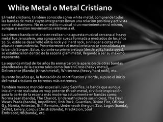 White Metal o Metal Cristiano
El metal cristiano, también conocido como white metal, comprende todas
las bandas de metal cuyos integrantes llevan una relación positiva y activista
con el cristianismo. No es un estilo musical ni un movimiento en sí mismo,
aunque si existan movimientos relativos a él.
La primera banda cristiana en realizar una apuesta musical cercana al heavy
metal fue Jerusalem, una agrupación sueca formada a mediados de los años
70. Su estilo se desarrolló entre rock y el hard rock, sin llegar a cotas más
altas de contundencia. Posteriormente el metal cristiano se consolidaría en
la banda Stryper. Estos, durante su primera etapa (desde 1984 hasta 1991),
se establecieron dentro de la escena glam metal, llegando a ser su máximo
exponente.
La segunda mitad de los años 80 enmarcaron la aparición de otras bandas
abanderadas de la escena tales como Barren Cross (heavy metal),
Deliverance (Banda) (thrash metal), Whitecross (heavy/hard rock), etc.
Durante los años 90, la fundación de Mortification y Horde, supuso el inicio
del metal cristiano en terrenos más extremos.
También merece mención especial Living Sacrifice, la banda que aunque
inicialmente realizaba un muy potente thrash metal, sirvió de inspiración
para la parte de la escena más moderna actualmente en bandas como:
Norma Jean (banda), The Chariot, Underoath (desde sus inicios), The Devil
Wears Prada (banda), Impellitteri, Rob Rock, Guardian, Divine Fire, Oficina
G3, Narnia, Antestor, Still Remains, Underneath the gun, Zao, Logos (banda),
Skillet, Emery, Corpus Christi (Banda), Predikcion, Soul
Embraced,HB(banda), etc.
 