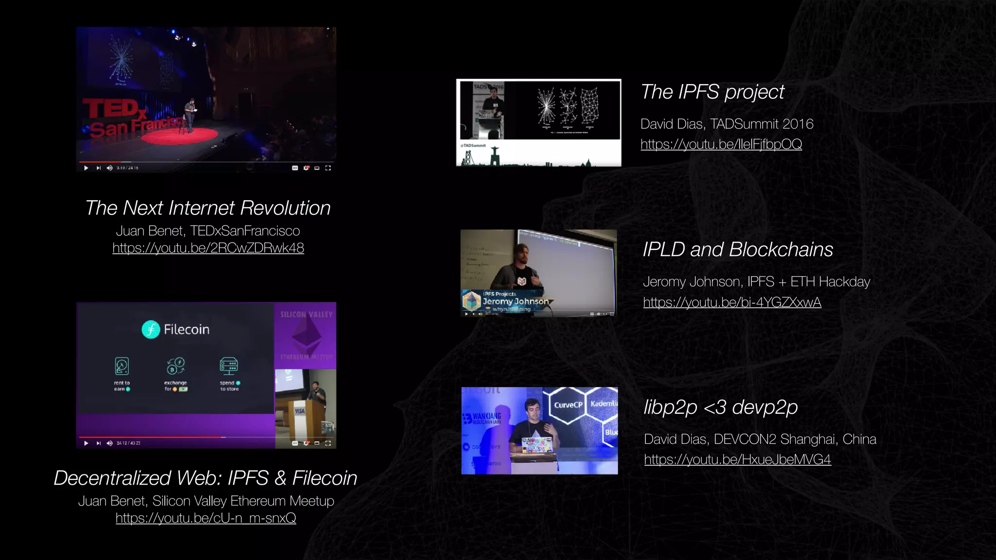 The Next Internet Revolution
Juan Benet, TEDxSanFrancisco
https://youtu.be/2RCwZDRwk48
Decentralized Web: IPFS & Filecoin
Juan Benet, Silicon Valley Ethereum Meetup
https://youtu.be/cU-n_m-snxQ
IPLD and Blockchains
Jeromy Johnson, IPFS + ETH Hackday
https://youtu.be/bi-4YGZXxwA
The IPFS project
David Dias, TADSummit 2016
https://youtu.be/IleIFjfbpOQ
libp2p <3 devp2p
David Dias, DEVCON2 Shanghai, China
https://youtu.be/HxueJbeMVG4
 