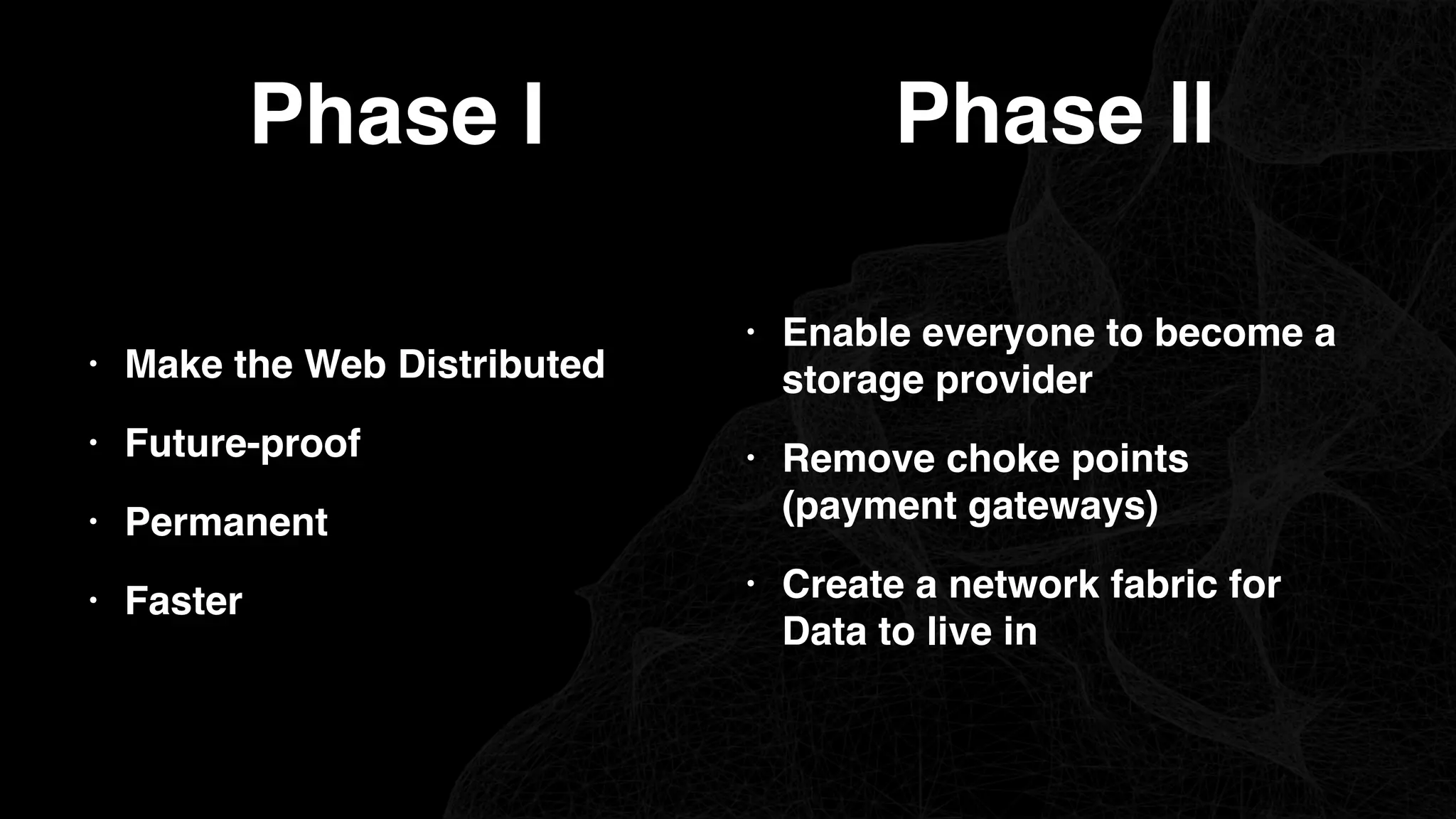 Phase I
• Make the Web Distributed
• Future-proof
• Permanent
• Faster
Phase II
• Enable everyone to become a
storage provider
• Remove choke points
(payment gateways)
• Create a network fabric for
Data to live in
 