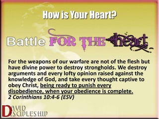 How is Your Heart?



For the weapons of our warfare are not of the flesh but
have divine power to destroy strongholds. We destroy
arguments and every lofty opinion raised against the
knowledge of God, and take every thought captive to
obey Christ, being ready to punish every
disobedience, when your obedience is complete.
2 Corinthians 10:4-6 (ESV)
 
