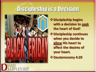 Discipleship is a Decision
             Discipleship begins
              with a decision to seek
              the heart of God!
             Discipleship continues
              when you decide to
              allow His heart to
              affect the desires of
              your heart.
             Deuteronomy 4:29
 